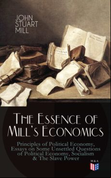 THE ESSENCE OF MILLS ECONOMICS: PRINCIPLES OF POLITICAL ECONOMY, ESSAYS ON SOME UNSETTLED QUESTIONS OF POLITICAL ECONOMY, SOCIALISM & THE SLAVE POWER EBOOK (edición en inglés)